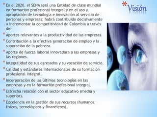 *Visión*En el 2020, el SENA será una Entidad de clase mundial
en formación profesional integral y en el uso y
apropiación de tecnología e innovación al servicio de
personas y empresas; habrá contribuido decisivamente
a incrementar la competitividad de Colombia a través
de:
*Aportes relevantes a la productividad de las empresas.
*Contribución a la efectiva generación de empleo y la
superación de la pobreza.
*Aporte de fuerza laboral innovadora a las empresas y
las regiones.
*Integralidad de sus egresados y su vocación de servicio.
*Calidad y estándares internacionales de su formación
profesional integral.
*Incorporación de las últimas tecnologías en las
empresas y en la formación profesional integral.
*Estrecha relación con el sector educativo (media y
superior).
*Excelencia en la gestión de sus recursos (humanos,
físicos, tecnológicos y financieros).
 
