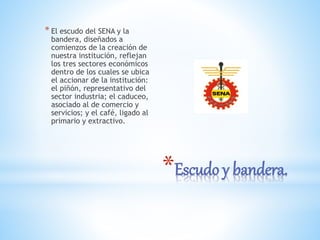 *Escudo y bandera.
* El escudo del SENA y la
bandera, diseñados a
comienzos de la creación de
nuestra institución, reflejan
los tres sectores económicos
dentro de los cuales se ubica
el accionar de la institución:
el piñón, representativo del
sector industria; el caduceo,
asociado al de comercio y
servicios; y el café, ligado al
primario y extractivo.
 