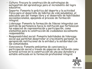 • Cultura: Procura la construcción de estrategias de
autogestión del aprendizaje para el incremento del logro
educativo.
• Deporte: Fomenta la práctica del deporte y la actividad
física para el desarrollo de hábitos de vida saludables, el
adecuado uso del tiempo libre y el desarrollo de habilidades
socioemocionales, apoyando al proceso de formación
integral.
• Liderazgo: Fomenta la formación de líderes integrales con
sentido de pertenencia hacia la institución que fortalezcan
los espacios de representación y participación, como
elementos para la construcción de ciudadanos socialmente
responsables.
• Responsabilidad social: Fomenta habilidades de liderazgo
social que permitan desarrollar el crecimiento personal, la
apropiación institucional de la entidad y la solidaridad con
las comunidades.
• Convivencia: Fomenta ambientes de convivencia y
participación social a través de espacios de reflexión como
actores activos en la construcción de una paz duradera y
estable enfocada en la formación profesional integral.
 