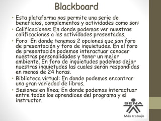 Blackboard
• Esta plataforma nos permite una serie de
beneficios, complementos y actividades como son:
• Calificaciones: En donde podemos ver nuestras
calificaciones a las actividades presentadas.
• Foro: En donde tenemos 2 opciones que son foro
de presentación y foro de inquietudes. En el foro
de presentación podemos interactuar conocer
nuestras personalidades y tener un mejor
ambiente. En foro de inquietudes podemos dejar
nuestras inquietudes las cuales serán respondidas
en menos de 24 horas.
• Biblioteca virtual: En donde podemos encontrar
una gran variedad de libros.
• Sesiones en línea; En donde podemos interactuar
entre todos los aprendices del programa y el
instructor.
 