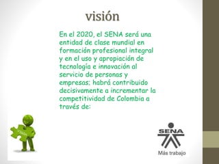 visión
En el 2020, el SENA será una
entidad de clase mundial en
formación profesional integral
y en el uso y apropiación de
tecnología e innovación al
servicio de personas y
empresas; habrá contribuido
decisivamente a incrementar la
competitividad de Colombia a
través de:
 