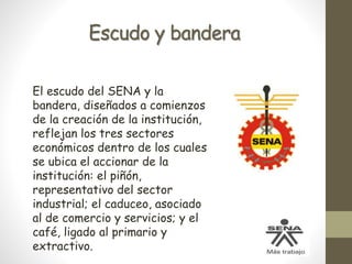 Escudo y bandera
El escudo del SENA y la
bandera, diseñados a comienzos
de la creación de la institución,
reflejan los tres sectores
económicos dentro de los cuales
se ubica el accionar de la
institución: el piñón,
representativo del sector
industrial; el caduceo, asociado
al de comercio y servicios; y el
café, ligado al primario y
extractivo.
 