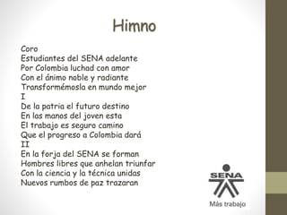 Himno
Coro
Estudiantes del SENA adelante
Por Colombia luchad con amor
Con el ánimo noble y radiante
Transformémosla en mundo mejor
I
De la patria el futuro destino
En las manos del joven esta
El trabajo es seguro camino
Que el progreso a Colombia dará
II
En la forja del SENA se forman
Hombres libres que anhelan triunfar
Con la ciencia y la técnica unidas
Nuevos rumbos de paz trazaran
 