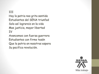 III
Hoy la patria nos grita sentida
Estudiantes del SENA triunfad
Solo así lograreis en la vida
Mas justicia, mayor libertad
IV
Avancemos con fuerza guerrera
Estudiantes con firme tesón
Que la patria en nosotros espera
Su pacifica revolución.
 