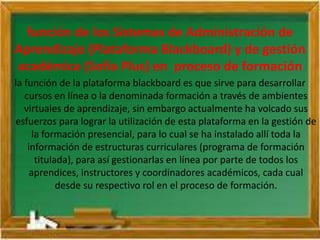 función de los Sistemas de Administración de
Aprendizaje (Plataforma Blackboard) y de gestión
académica (Sofía Plus) en proceso de formación
la función de la plataforma blackboard es que sirve para desarrollar
cursos en línea o la denominada formación a través de ambientes
virtuales de aprendizaje, sin embargo actualmente ha volcado sus
esfuerzos para lograr la utilización de esta plataforma en la gestión de
la formación presencial, para lo cual se ha instalado allí toda la
información de estructuras curriculares (programa de formación
titulada), para así gestionarlas en línea por parte de todos los
aprendices, instructores y coordinadores académicos, cada cual
desde su respectivo rol en el proceso de formación.
 