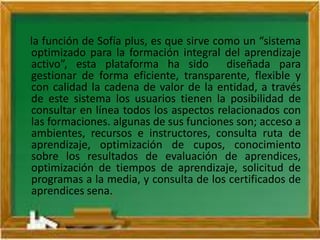 la función de Sofía plus, es que sirve como un “sistema
optimizado para la formación integral del aprendizaje
activo”, esta plataforma ha sido diseñada para
gestionar de forma eficiente, transparente, flexible y
con calidad la cadena de valor de la entidad, a través
de este sistema los usuarios tienen la posibilidad de
consultar en línea todos los aspectos relacionados con
las formaciones. algunas de sus funciones son; acceso a
ambientes, recursos e instructores, consulta ruta de
aprendizaje, optimización de cupos, conocimiento
sobre los resultados de evaluación de aprendices,
optimización de tiempos de aprendizaje, solicitud de
programas a la media, y consulta de los certificados de
aprendices sena.
 