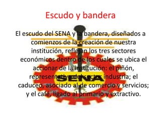 Escudo y bandera
El escudo del SENA y la bandera, diseñados a
comienzos de la creación de nuestra
institución, reflejan los tres sectores
económicos dentro de los cuales se ubica el
accionar de la institución: el piñón,
representativo del sector industria; el
caduceo, asociado al de comercio y servicios;
y el café, ligado al primario y extractivo.
 