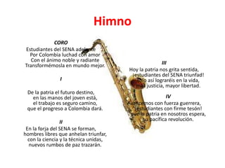 Himno
CORO
Estudiantes del SENA adelante
Por Colombia luchad con amor
Con el ánimo noble y radiante
Transformémosla en mundo mejor.
I
De la patria el futuro destino,
en las manos del joven está,
el trabajo es seguro camino,
que el progreso a Colombia dará.
II
En la forja del SENA se forman,
hombres libres que anhelan triunfar,
con la ciencia y la técnica unidas,
nuevos rumbos de paz trazarán.
III
Hoy la patria nos grita sentida,
¡estudiantes del SENA triunfad!
solo así lograréis en la vida,
más justicia, mayor libertad.
IV
Avancemos con fuerza guerrera,
¡estudiantes con firme tesón!
que la patria en nosotros espera,
su pacífica revolución.
 