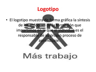 Logotipo
• El logotipo muestra de forma gráfica la síntesis
de los enfoques de la formación que
impartimos en la que el individuo es el
responsable de su propio proceso de
aprendizaje.
 