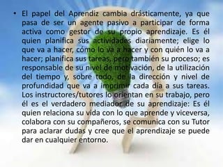 • El papel del Aprendiz cambia drásticamente, ya que
pasa de ser un agente pasivo a participar de forma
activa como gestor de su propio aprendizaje. Es él
quien planifica sus actividades diariamente; elige lo
que va a hacer, cómo lo va a hacer y con quién lo va a
hacer; planifica sus tareas, pero también su proceso; es
responsable de su nivel de motivación, de la utilización
del tiempo y, sobre todo, de la dirección y nivel de
profundidad que va a imprimir cada día a sus tareas.
Los instructores/tutores lo orientan en su trabajo, pero
él es el verdadero mediador de su aprendizaje: Es él
quien relaciona su vida con lo que aprende y viceversa,
colabora con su compañeros, se comunica con su Tutor
para aclarar dudas y cree que el aprendizaje se puede
dar en cualquier entorno.
 