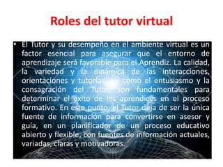 Roles del tutor virtual
• El Tutor y su desempeño en el ambiente virtual es un
factor esencial para asegurar que el entorno de
aprendizaje será favorable para el Aprendiz. La calidad,
la variedad y la dinámica de las interacciones,
orientaciones y tutorías, así como el entusiasmo y la
consagración del Tutor, son fundamentales para
determinar el éxito de los aprendices en el proceso
formativo. En este punto, el Tutor deja de ser la única
fuente de información para convertirse en asesor y
guía, en un planificador de un proceso educativo
abierto y flexible, con fuentes de información actuales,
variadas, claras y motivadoras.
 