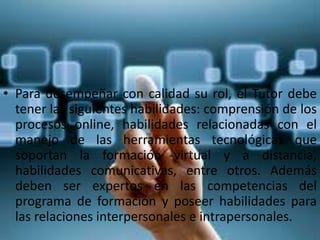 • Para desempeñar con calidad su rol, el Tutor debe
tener las siguientes habilidades: comprensión de los
procesos online, habilidades relacionadas con el
manejo de las herramientas tecnológicas que
soportan la formación virtual y a distancia,
habilidades comunicativas, entre otros. Además
deben ser expertos en las competencias del
programa de formación y poseer habilidades para
las relaciones interpersonales e intrapersonales.
 