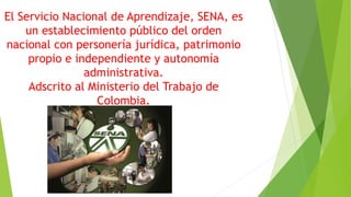 El Servicio Nacional de Aprendizaje, SENA, es
un establecimiento público del orden
nacional con personería jurídica, patrimonio
propio e independiente y autonomía
administrativa.
Adscrito al Ministerio del Trabajo de
Colombia.
 