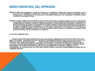 MISIO-VISION-ROL DEL APRENDIZ
MISION El SENA está encargado de cumplir la función que le corresponde al Estado de invertir en el desarrollo social y
técnico de los trabajadores colombianos, ofreciendo y ejecutando la formación profesional integral, para la
incorporación y el desarrollo de las personas en actividades productivas que contribuyan al desarrollo social,
económico y tecnológico del país.
VISION En el 2020, el SENA será una Entidad de clase mundial en formación profesional integral y en el uso y apropiación
de tecnología e innovación al servicio de personas y empresas; habrá contribuido decisivamente a incrementar la
competitividad de Colombia a través de: Aportes relevantes a la productividad de las empresas. Contribución a la
efectiva generación de empleo y la superación de la pobreza. Aporte de fuerza laboral innovadora a las empresas y
las regiones. Integralidad de sus egresados y su vocación de servicio. Calidad y estándares internacionales de su
formación profesional integral. Incorporación de las últimas tecnologías en las empresas y en la formación
profesional integral. Estrecha relación con el sector educativo (media y superior). Excelencia en la gestión de sus
recursos (humanos, físicos, tecnológicos y financieros).
EL ROL DEL APRENDIZ SENA
El papel del Aprendiz cambia drásticamente, ya que pasa de ser un agente pasivo a participar de forma activa como
gestor de su propio aprendizaje. Es él quien planifica sus actividades diariamente; elige lo que va a hacer, cómo lo va a
hacer y con quién lo va a hacer; planifica sus tareas, pero también su proceso; es responsable de su nivel de
motivación, de la utilización del tiempo y, sobre todo, de la dirección y nivel de profundidad que va a imprimir cada día a
sus tareas. Los instructores/tutores lo orientan en su trabajo, pero él es el verdadero mediador de su
aprendizaje: Es él quien relaciona su vida con lo que aprende y viceversa, colabora con su
compañeros, se comunica con su Tutor para aclarar dudas y cree que el aprendizaje se puede dar en
cualquier entorno.
 