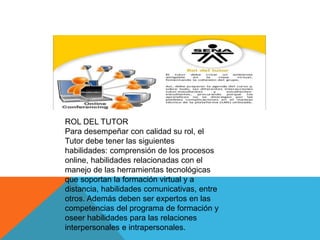 ROL DEL TUTOR
Para desempeñar con calidad su rol, el
Tutor debe tener las siguientes
habilidades: comprensión de los procesos
online, habilidades relacionadas con el
manejo de las herramientas tecnológicas
que soportan la formación virtual y a
distancia, habilidades comunicativas, entre
otros. Además deben ser expertos en las
competencias del programa de formación y
oseer habilidades para las relaciones
interpersonales e intrapersonales.
 