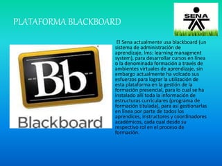 PLATAFORMA BLACKBOARD
El Sena actualmente usa blackboard (un
sistema de administración de
aprendizaje, lms: learning managment
system), para desarrollar cursos en línea
o la denominada formación a través de
ambientes virtuales de aprendizaje, sin
embargo actualmente ha volcado sus
esfuerzos para lograr la utilización de
esta plataforma en la gestión de la
formación presencial, para lo cual se ha
instalado allí toda la información de
estructuras curriculares (programa de
formación titulada), para así gestionarlas
en línea por parte de todos los
aprendices, instructores y coordinadores
académicos, cada cual desde su
respectivo rol en el proceso de
formación.
 