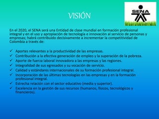 VISIÓN
En el 2020, el SENA será una Entidad de clase mundial en formación profesional
integral y en el uso y apropiación de tecnología e innovación al servicio de personas y
empresas; habrá contribuido decisivamente a incrementar la competitividad de
Colombia a través de:
 Aportes relevantes a la productividad de las empresas.
 Contribución a la efectiva generación de empleo y la superación de la pobreza.
 Aporte de fuerza laboral innovadora a las empresas y las regiones.
 Integralidad de sus egresados y su vocación de servicio.
 Calidad y estándares internacionales de su formación profesional integral.
 Incorporación de las últimas tecnologías en las empresas y en la formación
profesional integral.
 Estrecha relación con el sector educativo (media y superior).
 Excelencia en la gestión de sus recursos (humanos, físicos, tecnológicos y
financieros).
 
