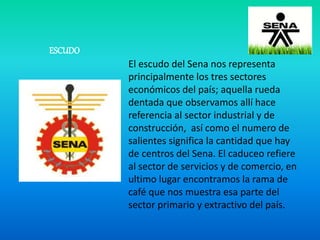 ESCUDO
El escudo del Sena nos representa
principalmente los tres sectores
económicos del país; aquella rueda
dentada que observamos allí hace
referencia al sector industrial y de
construcción, así como el numero de
salientes significa la cantidad que hay
de centros del Sena. El caduceo refiere
al sector de servicios y de comercio, en
ultimo lugar encontramos la rama de
café que nos muestra esa parte del
sector primario y extractivo del país.
 