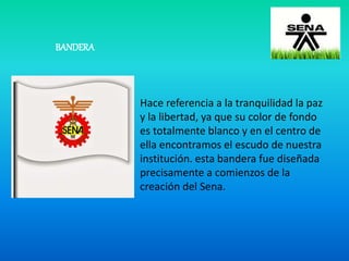 BANDERA
Hace referencia a la tranquilidad la paz
y la libertad, ya que su color de fondo
es totalmente blanco y en el centro de
ella encontramos el escudo de nuestra
institución. esta bandera fue diseñada
precisamente a comienzos de la
creación del Sena.
 