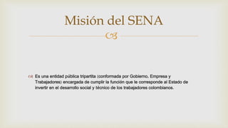 
 Es una entidad pública tripartita (conformada por Gobierno, Empresa y
Trabajadores) encargada de cumplir la función que le corresponde al Estado de
invertir en el desarrollo social y técnico de los trabajadores colombianos.
Misión del SENA
 