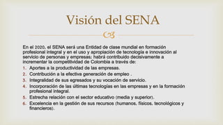 
En el 2020, el SENA será una Entidad de clase mundial en formación
profesional integral y en el uso y apropiación de tecnología e innovación al
servicio de personas y empresas; habrá contribuido decisivamente a
incrementar la competitividad de Colombia a través de:
1. Aportes a la productividad de las empresas.
2. Contribución a la efectiva generación de empleo .
3. Integralidad de sus egresados y su vocación de servicio.
4. Incorporación de las últimas tecnologías en las empresas y en la formación
profesional integral.
5. Estrecha relación con el sector educativo (media y superior).
6. Excelencia en la gestión de sus recursos (humanos, físicos, tecnológicos y
financieros).
Visión del SENA
 