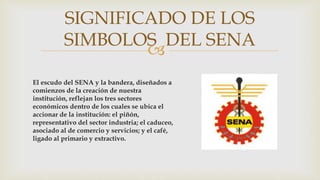 
El escudo del SENA y la bandera, diseñados a
comienzos de la creación de nuestra
institución, reflejan los tres sectores
económicos dentro de los cuales se ubica el
accionar de la institución: el piñón,
representativo del sector industria; el caduceo,
asociado al de comercio y servicios; y el café,
ligado al primario y extractivo.
SIGNIFICADO DE LOS
SIMBOLOS DEL SENA
 