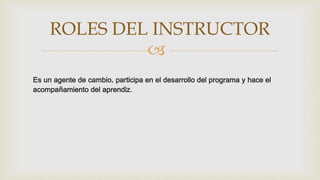 
Es un agente de cambio, participa en el desarrollo del programa y hace el
acompañamiento del aprendiz.
ROLES DEL INSTRUCTOR
 