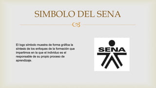 
El logo símbolo muestra de forma gráfica la
síntesis de los enfoques de la formación que
impartimos en la que el individuo es el
responsable de su propio proceso de
aprendizaje.
SIMBOLO DEL SENA
 
