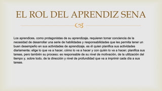 
Los aprendices, como protagonistas de su aprendizaje, requieren tomar conciencia de la
necesidad de desarrollar una serie de habilidades y responsabilidades que les permita tener un
buen desempeño en sus actividades de aprendizaje, es él quien planifica sus actividades
diariamente; elige lo que va a hacer, cómo lo va a hacer y con quién lo va a hacer; planifica sus
tareas, pero también su proceso; es responsable de su nivel de motivación, de la utilización del
tiempo y, sobre todo, de la dirección y nivel de profundidad que va a imprimir cada día a sus
tareas.
EL ROL DEL APRENDIZ SENA
 