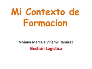 Mi Contexto de
Formacion
Viviana Marcela Villamil Ramírez
Gestión Logística
 