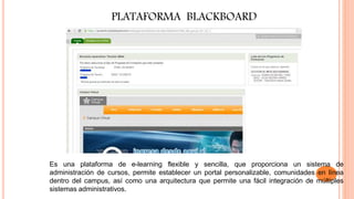 PLATAFORMA BLACKBOARD
Es una plataforma de e-learning flexible y sencilla, que proporciona un sistema de
administración de cursos, permite establecer un portal personalizable, comunidades en línea
dentro del campus, así como una arquitectura que permite una fácil integración de múltiples
sistemas administrativos.
 
