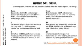HIMNO DEL SENA
Esta compuesto hace mas de dos decadas, exalta el amor a la vida a la patria y al trabajo.
Coro
Estudiantes del SENA, adelanten por
Colombia luchad con amor con el ánimo
Noble y radiante transformémosla en
mundo mejor. (BIS)
I
De la patria el futuro destino en las manos
del joven está. El trabajo es seguro
camino que el progreso a Colombia dará.
II
En la forja del SENA se forman hombres
libres que anhelan triunfar. Con la ciencia y
la técnica unidas nuevos rumbos de paz
trazarán.
letra:JesúsBriceñoS.yLuísA.Sarmiento
Música:DanielMarlésE.
Coro
Estudiantes del SENA, adelante! por
Colombia luchad con amor con el ánimo
noble y radiante transformémosla en
mundo mejor. (BIS)
III
Hoy la patria nos grita sentida estudiantes
del SENA, triunfad, sólo así lograreis en la
vida más justicia, mayor libertad.
IV
Avancemos con fuerza guerrera
estudiantes con firme tesón que la patria en
nosotros espera su pacífica revolución.
http://www.youtube.com/watch?v=D5LYCqIUtCs
 