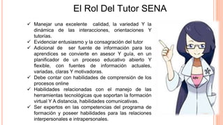  Manejar una excelente calidad, la variedad Y la
dinámica de las interacciones, orientaciones Y
tutorías.
 Evidenciar entusiasmo y la consagración del tutor
 Adicional de ser fuente de información para los
aprendices se convierte en asesor Y guía, en un
planificador de un proceso educativo abierto Y
flexible, con fuentes de información actuales,
variadas, claras Y motivadoras.
 Debe contar con habilidades de comprensión de los
procesos online
 Habilidades relacionadas con el manejo de las
herramientas tecnológicas que soportan la formación
virtual Y A distancia, habilidades comunicativas.
 Ser expertos en las competencias del programa de
formación y poseer habilidades para las relaciones
interpersonales e intrapersonales.
El Rol Del Tutor SENA
 