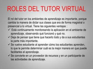 ROLES DEL TUTOR VIRTUAL
El rol del tutor en los ambientes de aprendizaje es importante, porque
cambia la manera de dictar sus clases que era de forma magistral o
presencial a lo virtual. Tiene las siguientes ventajas :
 Está continuamente monitoreando la aplicación en el ambiente de
aprendizaje, observando qué funcionó y qué no.
 Deja de pensar que tiene que hacerlo todo y da a sus estudiantes
la parte más importante.
 Se vuelve estudiante al aprender cómo los estudiantes aprenden,
lo que le permite determinar cuál es la mejor manera en que puede
facilitarles el aprendizaje.
 Se convierte en un proveedor de recursos y en un participante de
las actividades de aprendizaje.
 