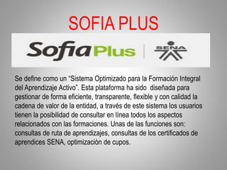 SOFIA PLUS
Se define como un “Sistema Optimizado para la Formación Integral
del Aprendizaje Activo”. Esta plataforma ha sido diseñada para
gestionar de forma eficiente, transparente, flexible y con calidad la
cadena de valor de la entidad, a través de este sistema los usuarios
tienen la posibilidad de consultar en línea todos los aspectos
relacionados con las formaciones. Unas de las funciones son:
consultas de ruta de aprendizajes, consultas de los certificados de
aprendices SENA, optimización de cupos.
 