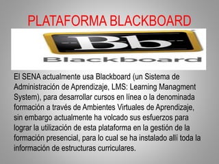 PLATAFORMA BLACKBOARD
El SENA actualmente usa Blackboard (un Sistema de
Administración de Aprendizaje, LMS: Learning Managment
System), para desarrollar cursos en línea o la denominada
formación a través de Ambientes Virtuales de Aprendizaje,
sin embargo actualmente ha volcado sus esfuerzos para
lograr la utilización de esta plataforma en la gestión de la
formación presencial, para lo cual se ha instalado allí toda la
información de estructuras curriculares.
 