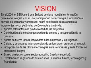 VISION
En el 2020, el SENA será una Entidad de clase mundial en formación
profesional integral y en el uso y apropiación de tecnología e innovación al
servicio de personas y empresas; habrá contribuido decisivamente a
incrementar la competitividad de Colombia a través de:
• Aportes relevantes a la productividad de las empresas.
• Contribución a la efectiva generación de empleo y la superación de la
pobreza.
• Aporte de fuerza laboral innovadora a las empresas y las regiones.
• Calidad y estándares internacionales de su formación profesional integral.
• Incorporación de las últimas tecnologías en las empresas y en la formación
profesional integral.
• Estrecha relación con el sector educativo (media y superior).
• Excelencia en la gestión de sus recursos (humanos, físicos, tecnológicos y
financieros).
 
