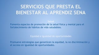 SERVICIOS QUE PRESTA EL
BIENESTAR AL APRENDIZ SENA
Salud
Fomenta espacios de promoción de la salud física y mental para el
fortalecimiento de hábitos de vida saludables.
Equidad e igualdad de oportunidades
Promueve estrategias que garanticen la equidad, la no discriminación y
el acceso en igualdad de oportunidades.
 