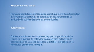 Responsabilidad social
Fomenta habilidades de liderazgo social que permitan desarrollar
el crecimiento personal, la apropiación institucional de la
entidad y la solidaridad con las comunidades.
Conviv​encia
Fomenta ambientes de convivencia y participación social a
través de espacios de reflexión como actores activos en la
construcción de una paz duradera y estable, enfocada en la
formación profesional integral.
 