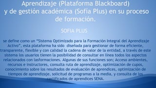 Aprendizaje (Plataforma Blackboard)
y de gestión académica (Sofía Plus) en su proceso
de formación.
SOFIA PLUS
se define como un “Sistema Optimizado para la Formación Integral del Aprendizaje
Activo”, esta plataforma ha sido diseñada para gestionar de forma eficiente,
transparente, flexible y con calidad la cadena de valor de la entidad, a través de este
sistema los usuarios tienen la posibilidad de consultar en línea todos los aspectos
relacionados con lasformaciones. Algunas de sus funciones son; Acceso ambientes,
recursos e instructores, consulta ruta de aprendizaje, optimización de cupos,
conocimiento sobre los resultados de evaluación de aprendices, optimización de
tiempos de aprendizaje, solicitud de programas a la media, y consulta de los
certificados de aprendices SENA.
 