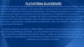 PLATAFORMA BLACKBOARD
El SENA actualmente usa Blackboard (un Sistema de Administración de Aprendizaje, LMS:
Learning Managment System), para desarrollar cursos en línea o la denominada formación
a través de Ambientes Virtuales de Aprendizaje, sin embargo actualmente ha volcado sus
esfuerzos para lograr la utilización de esta plataforma en la gestión de la formación
presencial, para lo cual se ha instalado allí toda la información de estructuras curriculare
(programa de formación titulada), para así gestionarlas en línea por parte de todos los
aprendices, instructores y coordinadores académicos, cada cual desde su respectivo rol e
el proceso de formación.
También podemos encontrar el SENA MÓVIL es la plataforma de apoyo a los ambientes
virtuales de aprendizaje del SENA, la cual pretende aprovechar los recursos disponibles d
dicha plataforma (Blackboard Academic Suite), integrando soluciones móviles para que
faciliten el aprendizaje e incrementen el número de usuarios en la plataforma y la
cobertura en el territorio nacional.
 