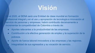 En el 2020, el SENA será una Entidad de clase mundial en formación
profesional integral y en el uso y apropiación de tecnología e innovación al
servicio de personas y empresas; habrá contribuido decisivamente a
incrementar la competitividad de Colombia a través de:
● Aportes relevantes a la productividad de las empresas.
● Contribución a la efectiva generación de empleo y la superación de la
pobreza.
● Aporte de fuerza laboral innovadora a las empresas y las regiones.
● Integralidad de sus egresados y su vocación de servicio.
●
Visión
 