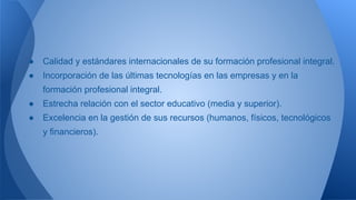 ● Calidad y estándares internacionales de su formación profesional integral.
● Incorporación de las últimas tecnologías en las empresas y en la
formación profesional integral.
● Estrecha relación con el sector educativo (media y superior).
● Excelencia en la gestión de sus recursos (humanos, físicos, tecnológicos
y financieros).
 