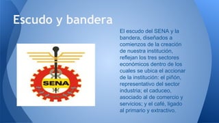 Escudo y bandera
El escudo del SENA y la
bandera, diseñados a
comienzos de la creación
de nuestra institución,
reflejan los tres sectores
económicos dentro de los
cuales se ubica el accionar
de la institución: el piñón,
representativo del sector
industria; el caduceo,
asociado al de comercio y
servicios; y el café, ligado
al primario y extractivo.
 