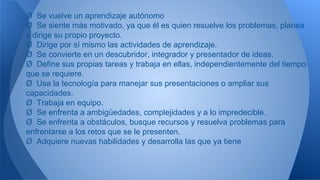 Ø Se vuelve un aprendizaje autónomo
Ø Se siente más motivado, ya que él es quien resuelve los problemas, planea
y dirige su propio proyecto.
Ø Dirige por sí mismo las actividades de aprendizaje.
Ø Se convierte en un descubridor, integrador y presentador de ideas.
Ø Define sus propias tareas y trabaja en ellas, independientemente del tiempo
que se requiere.
Ø Usa la tecnología para manejar sus presentaciones o ampliar sus
capacidades.
Ø Trabaja en equipo.
Ø Se enfrenta a ambigüedades, complejidades y a lo impredecible.
Ø Se enfrenta a obstáculos, busque recursos y resuelva problemas para
enfrentarse a los retos que se le presenten.
Ø Adquiere nuevas habilidades y desarrolla las que ya tiene
 