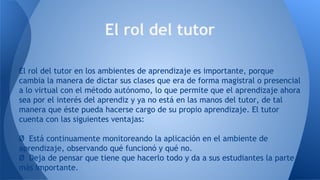 El rol del tutor en los ambientes de aprendizaje es importante, porque
cambia la manera de dictar sus clases que era de forma magistral o presencial
a lo virtual con el método autónomo, lo que permite que el aprendizaje ahora
sea por el interés del aprendiz y ya no está en las manos del tutor, de tal
manera que éste pueda hacerse cargo de su propio aprendizaje. El tutor
cuenta con las siguientes ventajas:
Ø Está continuamente monitoreando la aplicación en el ambiente de
aprendizaje, observando qué funcionó y qué no.
Ø Deja de pensar que tiene que hacerlo todo y da a sus estudiantes la parte
más importante.
El rol del tutor
 