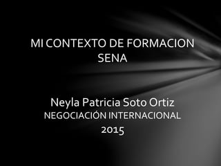 MI CONTEXTO DE FORMACION
SENA
Neyla Patricia Soto Ortiz
NEGOCIACIÓN INTERNACIONAL
2015
 