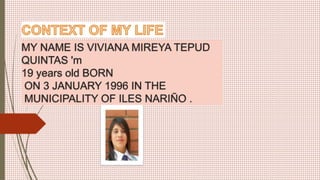 MY NAME IS VIVIANA MIREYA TEPUD
QUINTAS 'm
19 years old BORN
ON 3 JANUARY 1996 IN THE
MUNICIPALITY OF ILES NARIÑO .
 