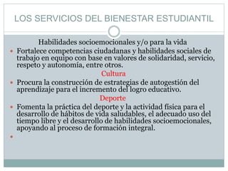 LOS SERVICIOS DEL BIENESTAR ESTUDIANTIL
Habilidades socioemocionales y/o para la vida
 Fortalece competencias ciudadanas y habilidades sociales de
trabajo en equipo con base en valores de solidaridad, servicio,
respeto y autonomía, entre otros.
Cultura
 Procura la construcción de estrategias de autogestión del
aprendizaje para el incremento del logro educativo.
Deporte
 Fomenta la práctica del deporte y la actividad física para el
desarrollo de hábitos de vida saludables, el adecuado uso del
tiempo libre y el desarrollo de habilidades socioemocionales,
apoyando al proceso de formación integral.

 