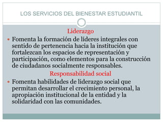 LOS SERVICIOS DEL BIENESTAR ESTUDIANTIL
Liderazgo
 Fomenta la formación de líderes integrales con
sentido de pertenencia hacia la institución que
fortalezcan los espacios de representación y
participación, como elementos para la construcción
de ciudadanos socialmente responsables.
Responsabilidad social
 Fomenta habilidades de liderazgo social que
permitan desarrollar el crecimiento personal, la
apropiación institucional de la entidad y la
solidaridad con las comunidades.
 